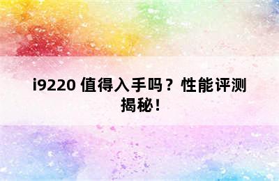 i9220 值得入手吗？性能评测揭秘！